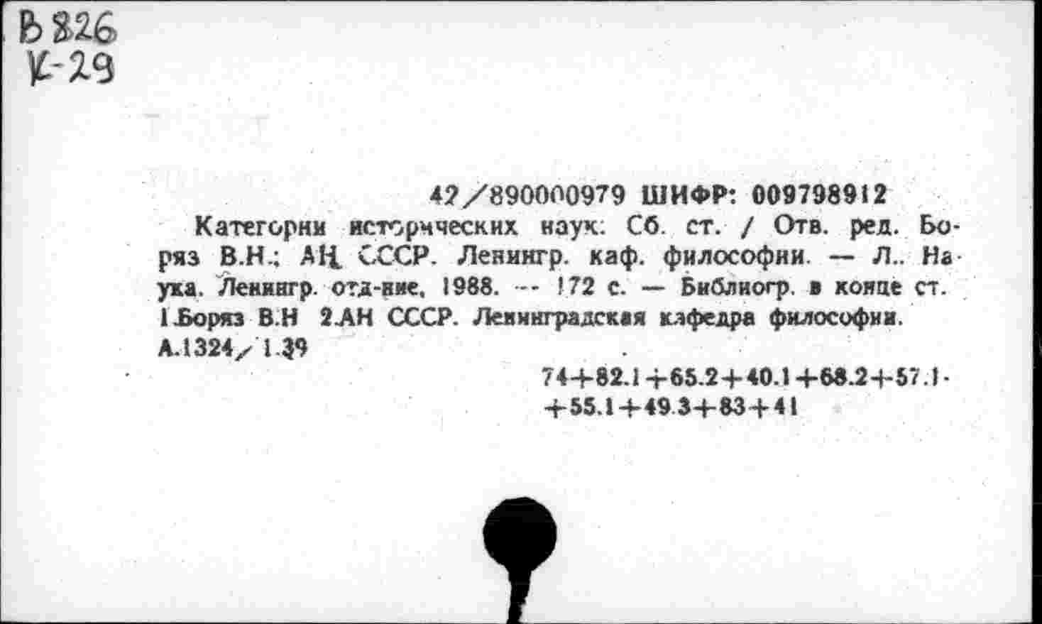 ﻿К-29
42/890000979 ШИФР: 009798912
Категории исторических наук: Сб. ст. / Отв. ред. Бо-ряз В.Н.; АЦ. СССР. Ленингр. каф. философии. — Л.. На ука. Ленингр. отд-иие, 1988. — 172 с. — Библиогр. в хонде ст. 1£оряз В.Н ЗАН СССР. Ленинградская кафедра философии. АЛ 324x 1 39
74+82.1 +65.2+40.1 +68.2+57.) -+55.1 +493+83+41